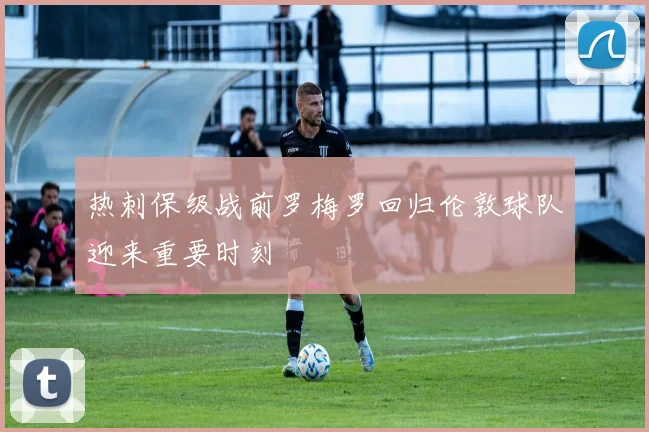 热刺保级战前罗梅罗回归伦敦球队迎来重要时刻