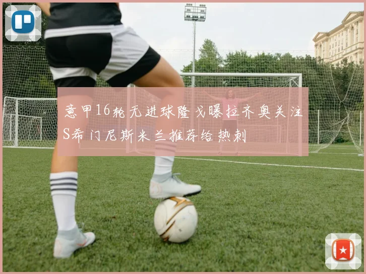 意甲16轮无进球隆戈曝拉齐奥关注S希门尼斯米兰推荐给热刺