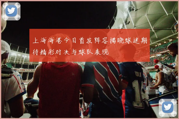 上海海港今日首发阵容揭晓球迷期待精彩对决与球队表现