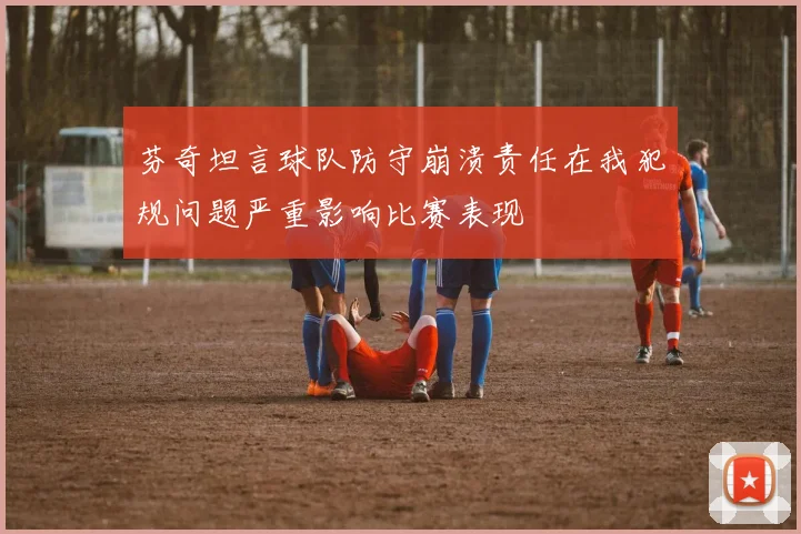 芬奇坦言球队防守崩溃责任在我犯规问题严重影响比赛表现