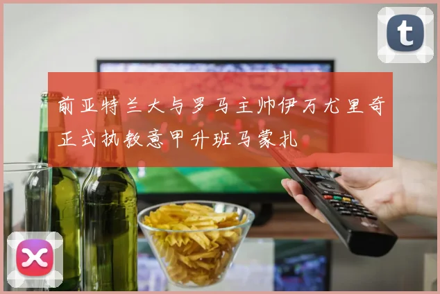 前亚特兰大与罗马主帅伊万尤里奇正式执教意甲升班马蒙扎