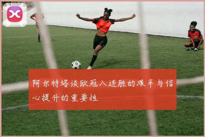 阿尔特塔谈欧冠八连胜的艰辛与信心提升的重要性