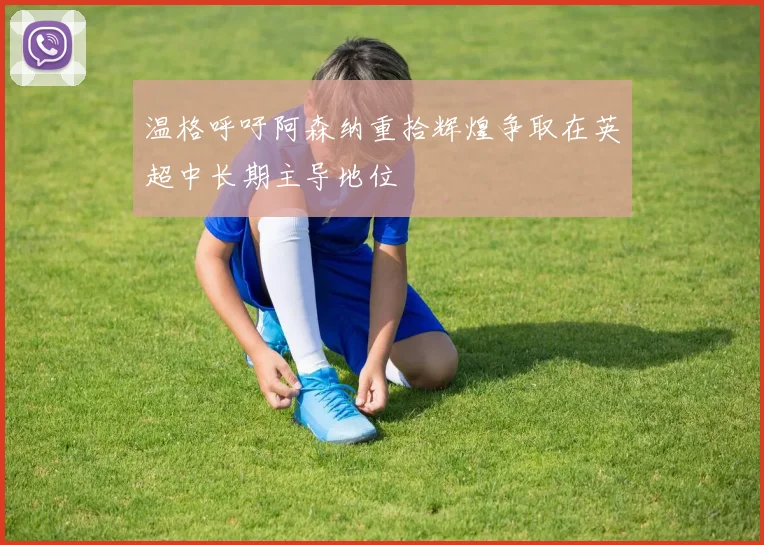 温格呼吁阿森纳重拾辉煌争取在英超中长期主导地位