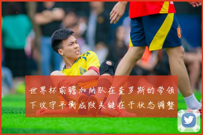 世界杯前瞻加纳队在奎罗斯的带领下攻守平衡成败关键在于状态调整