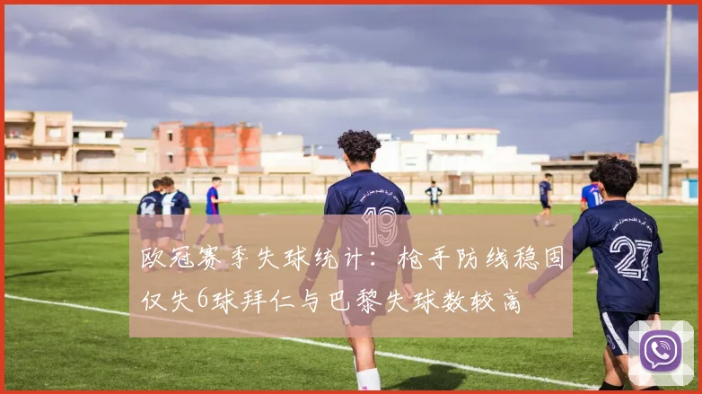 欧冠赛季失球统计：枪手防线稳固仅失6球拜仁与巴黎失球数较高