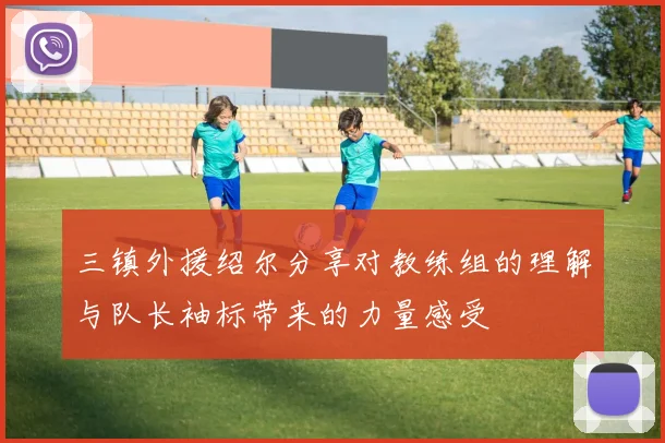 三镇外援绍尔分享对教练组的理解与队长袖标带来的力量感受