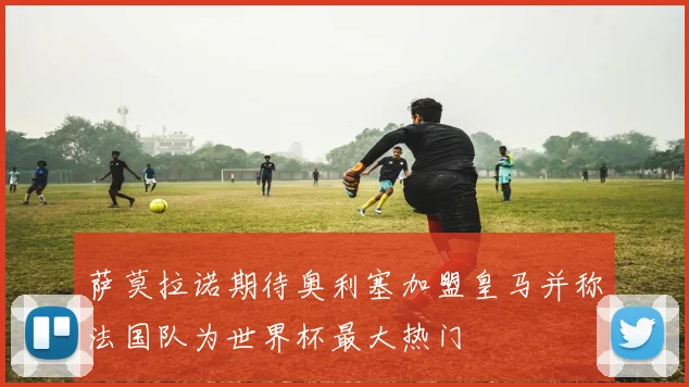 萨莫拉诺期待奥利塞加盟皇马并称法国队为世界杯最大热门