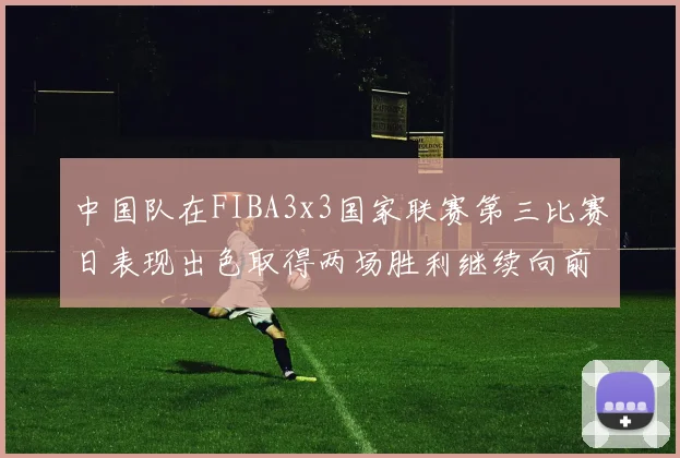 中国队在FIBA3x3国家联赛第三比赛日表现出色取得两场胜利继续向前迈进