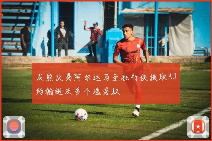 灰熊交易阿尔达马至独行侠换取AJ约翰逊及多个选秀权
