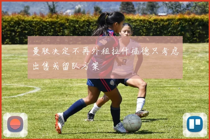 曼联决定不再外租拉什福德只考虑出售或留队方案