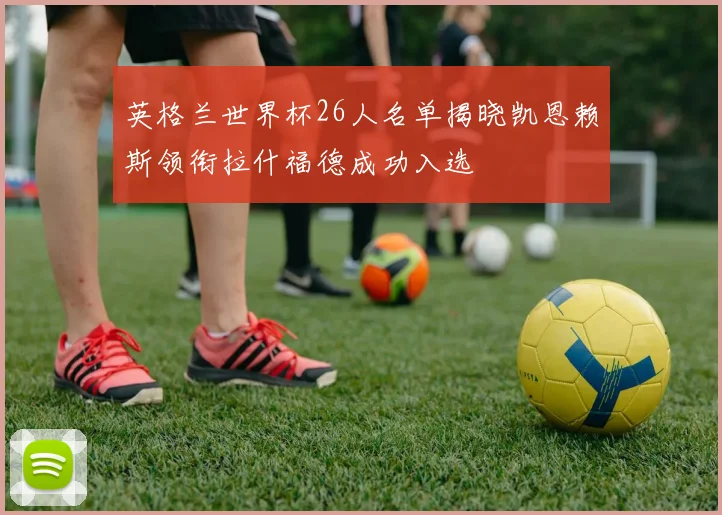 英格兰世界杯26人名单揭晓凯恩赖斯领衔拉什福德成功入选