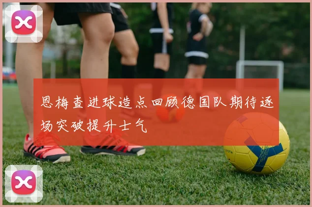 恩梅查进球造点回顾德国队期待逐场突破提升士气