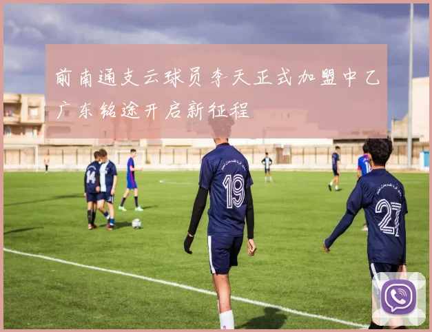 前南通支云球员李天正式加盟中乙广东铭途开启新征程
