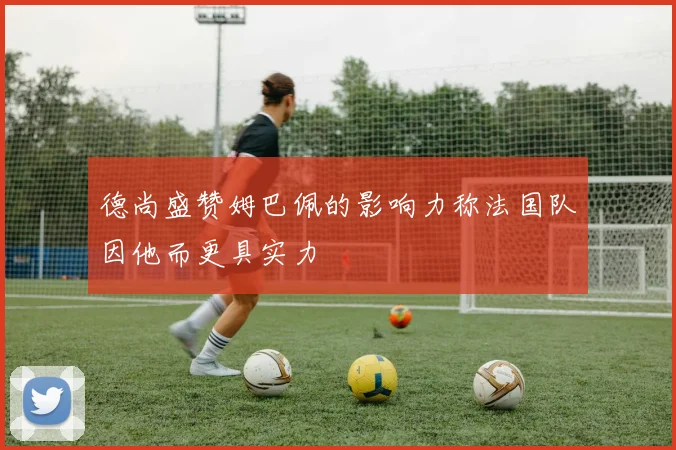 德尚盛赞姆巴佩的影响力称法国队因他而更具实力