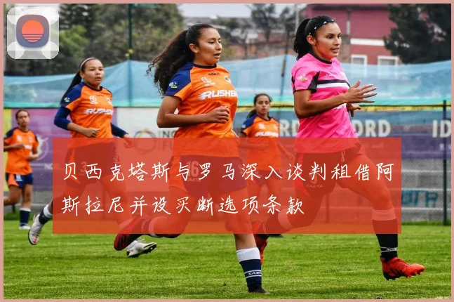 贝西克塔斯与罗马深入谈判租借阿斯拉尼并设买断选项条款