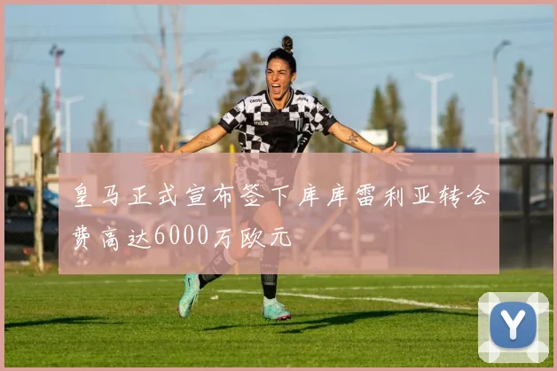 皇马正式宣布签下库库雷利亚转会费高达6000万欧元