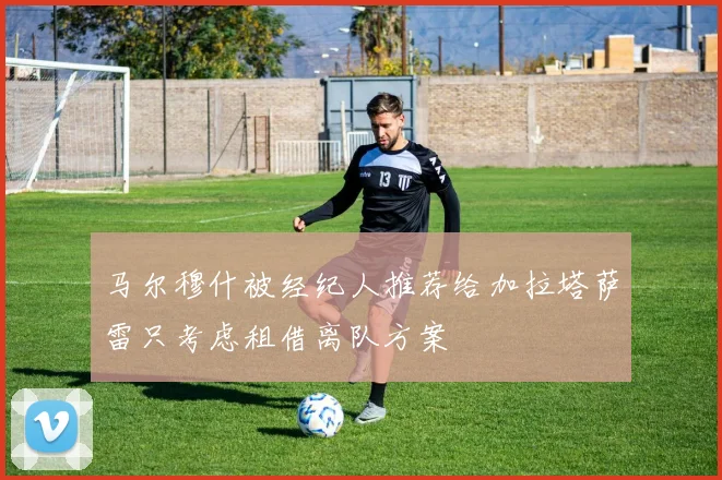 马尔穆什被经纪人推荐给加拉塔萨雷只考虑租借离队方案
