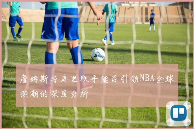 詹姆斯与库里联手能否引领NBA全球热潮的深度分析