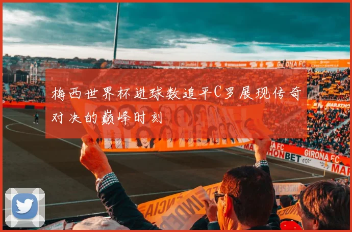 梅西世界杯进球数追平C罗展现传奇对决的巅峰时刻