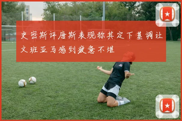 史密斯评唐斯表现称其定下基调让文班亚马感到疲惫不堪
