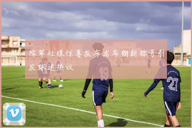 绿军社媒惊喜发布龙布朗新称号引发球迷热议