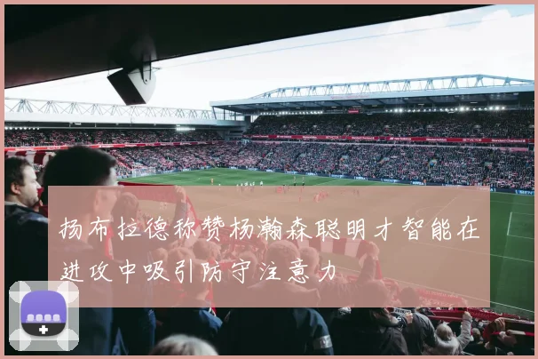 扬布拉德称赞杨瀚森聪明才智能在进攻中吸引防守注意力