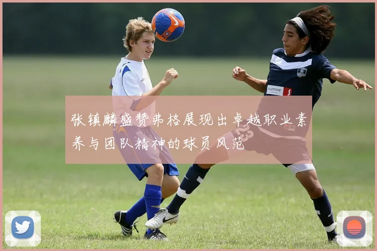 张镇麟盛赞弗格展现出卓越职业素养与团队精神的球员风范